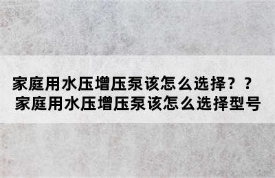 家庭用水压增压泵该怎么选择？？ 家庭用水压增压泵该怎么选择型号